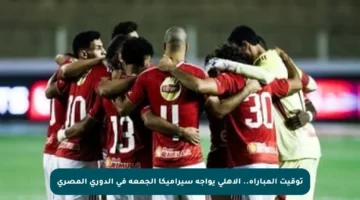 توقيت المباراة.. الأهلي يواجه سيراميكا الجمعة في الدوري المصري